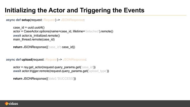 Initializing the Actor and Triggering the Events
async def setup(request: Request) -> JSONResponse:
case_id = uuid.uuid4()
actor = CaseActor.options(name=case_id, lifetime='detached').remote()
async def upload(request: Request) -> JSONResponse:
actor = ray.get_actor(request.query_params.get('case_id'))
await actor.trigger.remote(request.query_params.get('upload_type'))
return JSONResponse({'data': 'SUCCESS'})
await actor.is_initialized.remote()
main_thread.remote(case_id)
return JSONResponse({'case_id': case_id})
