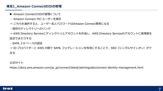 補⾜1_Amazon ConnectのIDの管理
10
2
n Amazon ConnectのIDの管理について
・ Amazon Connect 内にユーザーを保存
→ こちらを選択すると、ユーザー名とパスワードはAmazon Connect専⽤になる
・既存のディレクトリへのリンク
→ AWS Directory Serviceにディレクトリとアカウントを作成し、AWS Directory Serviceのアカウントに管理者を
設定できたりする
・SAML 2.0 ベースの認証
→ ID プロバイダーと AWS の間で SAML フェデレーションを有効にすることで、SSO（シングルサインオン）がで
きる
公式サイト
https://docs.aws.amazon.com/ja_jp/connect/latest/adminguide/connect-identity-management.html
