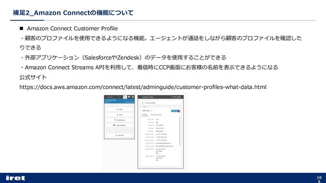 補⾜2_Amazon Connectの機能について
10
5
n Amazon Connect Customer Profile
・顧客のプロファイルを使⽤できるようになる機能。エージェントが通話をしながら顧客のプロファイルを確認した
りできる
・外部アプリケーション（SalesforceやZendesk）のデータを使⽤することができる
・Amazon Connect Streams APIを利⽤して、着信時にCCP画⾯にお客様の名前を表⽰できるようになる
公式サイト
https://docs.aws.amazon.com/connect/latest/adminguide/customer-profiles-what-data.html
