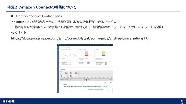補⾜2_Amazon Connectの機能について
10
6
n Amazon Connect Contact Lens
・Connectでの通話内容を元に、機械学習による会話分析ができるサービス
・通話内容を⽂字起こし、⽂字起こし内容から感情分析、通話内容のキーワードをトリガーにアラートを通知
公式サイト
https://docs.aws.amazon.com/ja_jp/connect/latest/adminguide/analyze-conversations.html

