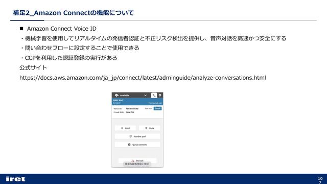 補⾜2_Amazon Connectの機能について
10
7
n Amazon Connect Voice ID
・機械学習を使⽤してリアルタイムの発信者認証と不正リスク検出を提供し、⾳声対話を⾼速かつ安全にする
・問い合わせフローに設定することで使⽤できる
・CCPを利⽤した認証登録の実⾏がある
公式サイト
https://docs.aws.amazon.com/ja_jp/connect/latest/adminguide/analyze-conversations.html
