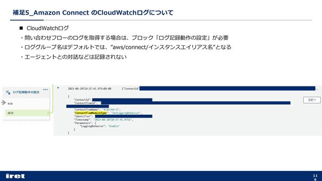 補⾜5_Amazon Connect のCloudWatchログについて
11
9
n CloudWatchログ
・問い合わせフローのログを取得する場合は、ブロック「ログ記録動作の設定」が必要
・ロググループ名はデフォルトでは、”aws/connect/インスタンスエイリアス名”となる
・エージェントとの対話などは記録されない
