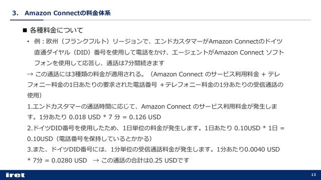 3． Amazon Connectの料⾦体系
13
n 各種料⾦について
• 例︓欧州（フランクフルト）リージョンで、エンドカスタマーがAmazon Connectのドイツ
直通ダイヤル（DID）番号を使⽤して電話をかけ、エージェントがAmazon Connect ソフト
フォンを使⽤して応答し、通話は7分間続きます
→ この通話には3種類の料⾦が適⽤される。（Amazon Connect のサービス利⽤料⾦ + テレ
フォニー料⾦の1⽇あたりの要求された電話番号 ＋テレフォニー料⾦の1分あたりの受信通話の
使⽤）
1.エンドカスタマーの通話時間に応じて、Amazon Connect のサービス利⽤料⾦が発⽣しま
す。1分あたり 0.018 USD * 7 分 = 0.126 USD
2.ドイツDID番号を使⽤したため、1⽇単位の料⾦が発⽣します。1⽇あたり 0.10USD * 1⽇ =
0.10USD（電話番号を保持しているとかかる）
3.また、ドイツDID番号には、1分単位の受信通話料⾦が発⽣します。1分あたり0.0040 USD
* 7分 = 0.0280 USD → この通話の合計は0.25 USDです
