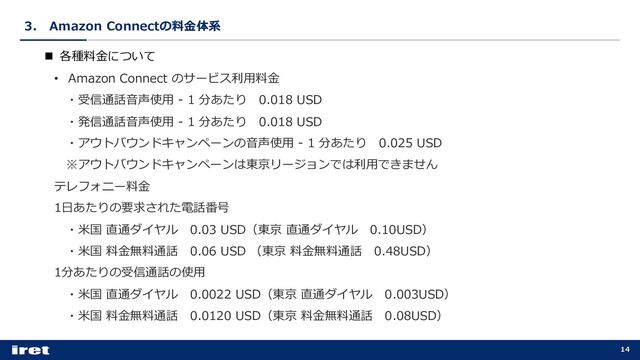 3． Amazon Connectの料⾦体系
14
n 各種料⾦について
• Amazon Connect のサービス利⽤料⾦
・受信通話⾳声使⽤ - 1 分あたり 0.018 USD
・発信通話⾳声使⽤ - 1 分あたり 0.018 USD
・アウトバウンドキャンペーンの⾳声使⽤ - 1 分あたり 0.025 USD
※アウトバウンドキャンペーンは東京リージョンでは利⽤できません
テレフォニー料⾦
1⽇あたりの要求された電話番号
・⽶国 直通ダイヤル 0.03 USD（東京 直通ダイヤル 0.10USD）
・⽶国 料⾦無料通話 0.06 USD （東京 料⾦無料通話 0.48USD）
1分あたりの受信通話の使⽤
・⽶国 直通ダイヤル 0.0022 USD（東京 直通ダイヤル 0.003USD）
・⽶国 料⾦無料通話 0.0120 USD（東京 料⾦無料通話 0.08USD）

