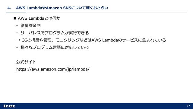 4． AWS LambdaやAmazon SNSについて軽くおさらい
17
n AWS Lambdaとは何か
• 従量課⾦制
• サーバレスでプログラムが実⾏できる
→ OSの構築や管理、モニタリングなどはAWS Lambdaのサービスに含まれている
• 様々なプログラム⾔語に対応している
公式サイト
https://aws.amazon.com/jp/lambda/
