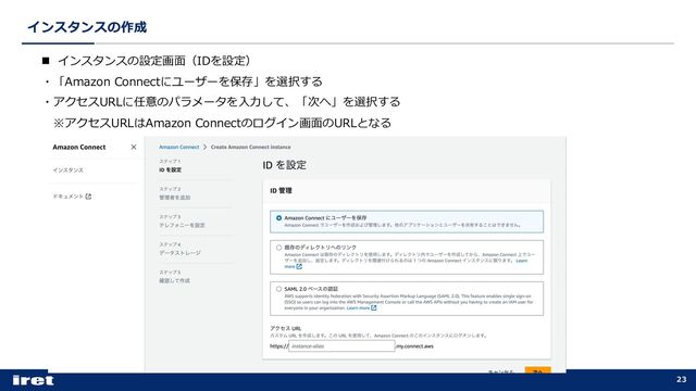 インスタンスの作成
23
n インスタンスの設定画⾯（IDを設定）
・「Amazon Connectにユーザーを保存」を選択する
・アクセスURLに任意のパラメータを⼊⼒して、「次へ」を選択する
※アクセスURLはAmazon Connectのログイン画⾯のURLとなる

