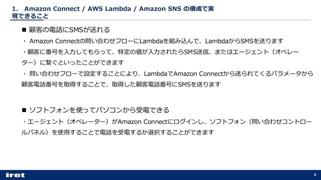 1． Amazon Connect / AWS Lambda / Amazon SNS の構成で実
現できること
6
n 顧客の電話にSMSが送れる
・ Amazon Connectの問い合わせフローにLambdaを組み込んで、LambdaからSMSを送ります
・顧客に番号を⼊⼒してもらって、特定の値が⼊⼒されたらSMS送信、またはエージェント（オペレー
ター）に繋ぐといったことができます
・ 問い合わせフローで設定することにより、LambdaでAmazon Connectから送られてくるパラメータから
顧客電話番号を取得することで、取得した顧客電話番号にSMSを送ります
n ソフトフォンを使ってパソコンから受電できる
・エージェント（オペレーター）がAmazon Connectにログインし、ソフトフォン（問い合わせコントロー
ルパネル）を使⽤することで電話を受電するか選択することができます
