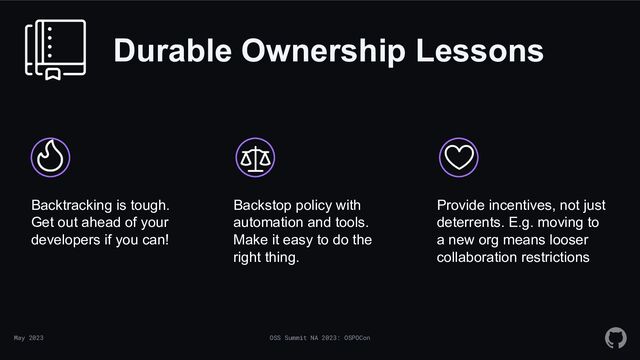 May 2023 OSS Summit NA 2023: OSPOCon
Durable Ownership Lessons
Backtracking is tough.
Get out ahead of your
developers if you can!
Backstop policy with
automation and tools.
Make it easy to do the
right thing.
Provide incentives, not just
deterrents. E.g. moving to
a new org means looser
collaboration restrictions
