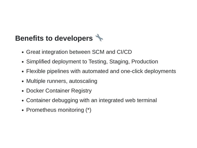 Benefits to developers
Great integration between SCM and CI/CD
Simplified deployment to Testing, Staging, Production
Flexible pipelines with automated and one-click deployments
Multiple runners, autoscaling
Docker Container Registry
Container debugging with an integrated web terminal
Prometheus monitoring (*)
