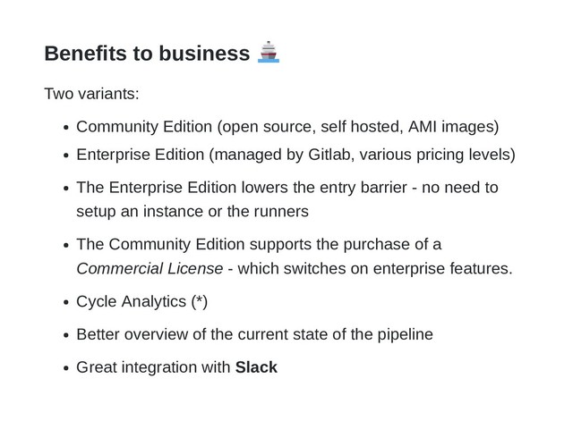 Benefits to business
Two variants:
Community Edition (open source, self hosted, AMI images)
Enterprise Edition (managed by Gitlab, various pricing levels)
The Enterprise Edition lowers the entry barrier - no need to
setup an instance or the runners
The Community Edition supports the purchase of a
Commercial License - which switches on enterprise features.
Cycle Analytics (*)
Better overview of the current state of the pipeline
Great integration with Slack
