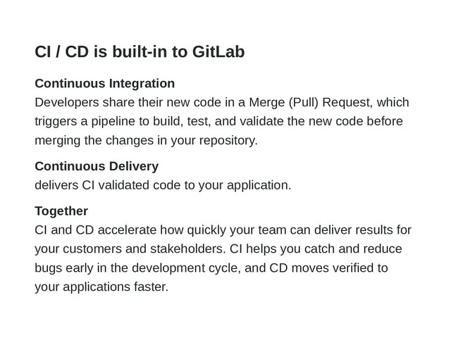 CI / CD is built-in to GitLab
Continuous Integration
Developers share their new code in a Merge (Pull) Request, which
triggers a pipeline to build, test, and validate the new code before
merging the changes in your repository.
Continuous Delivery
delivers CI validated code to your application.
Together
CI and CD accelerate how quickly your team can deliver results for
your customers and stakeholders. CI helps you catch and reduce
bugs early in the development cycle, and CD moves verified to
your applications faster.
