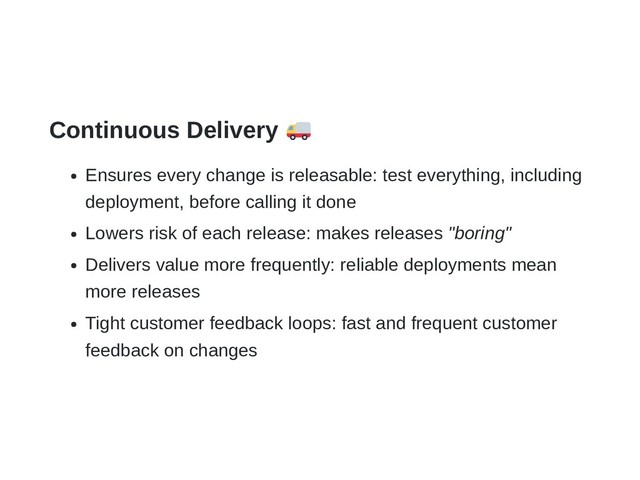 Continuous Delivery
Ensures every change is releasable: test everything, including
deployment, before calling it done
Lowers risk of each release: makes releases "boring"
Delivers value more frequently: reliable deployments mean
more releases
Tight customer feedback loops: fast and frequent customer
feedback on changes
