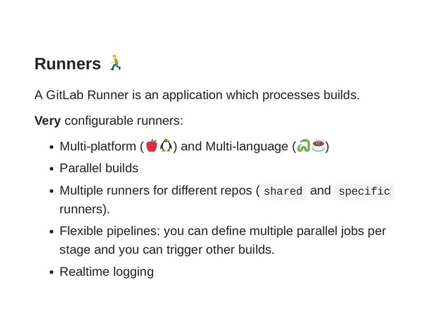 Runners
A GitLab Runner is an application which processes builds.
Very configurable runners:
Multi-platform ( ) and Multi-language ( )
Parallel builds
Multiple runners for different repos ( shared and specific
runners).
Flexible pipelines: you can define multiple parallel jobs per
stage and you can trigger other builds.
Realtime logging
