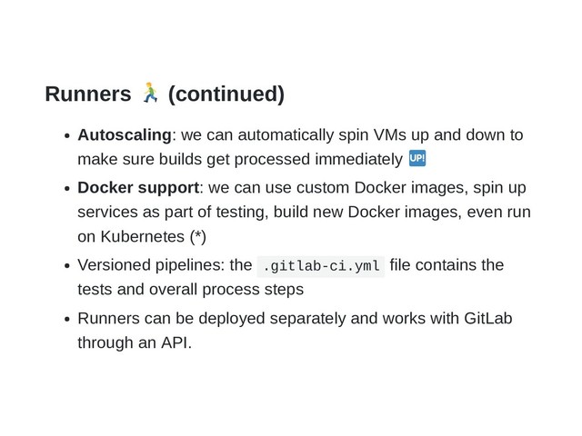Runners (continued)
Autoscaling: we can automatically spin VMs up and down to
make sure builds get processed immediately
Docker support: we can use custom Docker images, spin up
services as part of testing, build new Docker images, even run
on Kubernetes (*)
Versioned pipelines: the .gitlab-ci.yml file contains the
tests and overall process steps
Runners can be deployed separately and works with GitLab
through an API.
