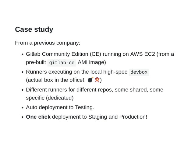 Case study
From a previous company:
Gitlab Community Edition (CE) running on AWS EC2 (from a
pre-built gitlab-ce AMI image)
Runners executing on the local high-spec devbox
(actual box in the office!! )
Different runners for different repos, some shared, some
specific (dedicated)
Auto deployment to Testing.
One click deployment to Staging and Production!
