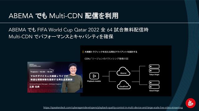 ABEMA でも Multi-CDN 配信を利用
ABEMA でも FIFA World Cup Qatar 2022 全 64 試合無料配信時
Multi-CDN でパフォーマンスとキャパシティを確保
https://speakerdeck.com/cyberagentdevelopers/playback-quality-control-in-multi-device-and-large-scale-live-video-streaming

