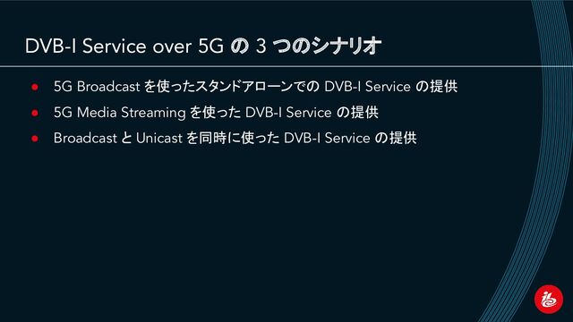 DVB-I Service over 5G の 3 つのシナリオ
● 5G Broadcast を使ったスタンドアローンでの DVB-I Service の提供
● 5G Media Streaming を使った DVB-I Service の提供
● Broadcast と Unicast を同時に使った DVB-I Service の提供
