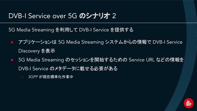 DVB-I Service over 5G のシナリオ 2
5G Media Streaming を利用して DVB-I Service を提供する
● アプリケーションは 5G Media Streaming システムからの情報で DVB-I Service
Discovery を表示
● 5G Media Streaming のセッションを開始するための Service URL などの情報を
DVB-I Service のメタデータに載せる必要がある
○ 3GPP が現在標準化作業中
