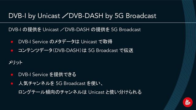 DVB-I by Unicast ／DVB-DASH by 5G Broadcast
DVB-I の提供を Unicast ／DVB-DASH の提供を 5G Broadcast
● DVB-I Service のメタデータは Unicast で取得
● コンテンツデータ（DVB-DASH）は 5G Broadcast で伝送
メリット
● DVB-I Service を提供できる
● 人気チャンネルを 5G Broadcast を使い、
ロングテール傾向のチャンネルは Unicast と使い分けられる
