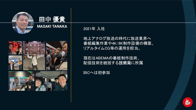 田中 優貴
MASAKI TANAKA
2021年 入社 
 
地上アナログ放送の時代に放送業界へ 
番組編集作業や4K/8K制作設備の構築、 
リアルタイムCG等の運用を担当。 
 
現在はABEMAの番組制作技術、 
配信技術を統括する技術局に所属 
 
IBCへは初参加
