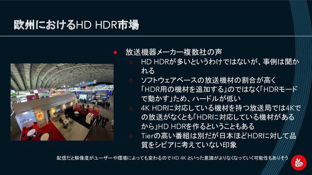欧州におけるHD HDR市場
● 放送機器メーカー複数社の声
○ HD HDRが多いというわけではないが、事例は聞か
れる
○ ソフトウェアベースの放送機材の割合が高く
「HDR用の機材を追加する」のではなく「HDRモード
で動かす」ため、ハードルが低い
○ 4K HDRに対応している機材を持つ放送局では4Kで
の放送がなくとも「HDRに対応している機材がある
から」HD HDRを作るということもある
○ Tierの高い番組は別だが日本ほどHDRに対して品
質をシビアに考えていない印象
配信だと解像度がユーザーや環境によっても変わるので HD 4K といった意識がよりなくなっていく可能性もありそう
