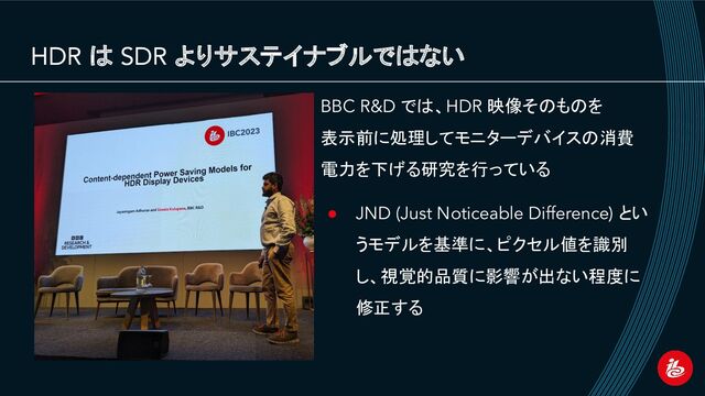 HDR は SDR よりサステイナブルではない
BBC R&D では、HDR 映像そのものを
表示前に処理してモニターデバイスの消費
電力を下げる研究を行っている
● JND (Just Noticeable Difference) とい
うモデルを基準に、ピクセル値を識別
し、視覚的品質に影響が出ない程度に
修正する
