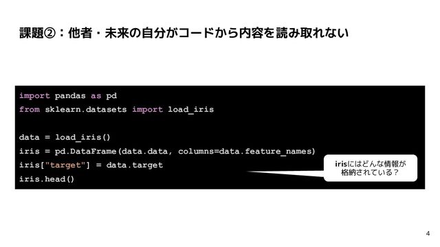 課題②：他者・未来の自分がコードから内容を読み取れない
4
import pandas as pd
from sklearn.datasets import load_iris
data = load_iris()
iris = pd.DataFrame(data.data, columns=data.feature_names)
iris["target"] = data.target
iris.head()
irisにはどんな情報が
格納されている？
