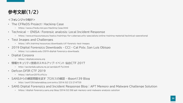 39
参考文献（1/2）
＜フォレンジック向け＞
• The CFReDS Project： Hacking Case
• https://www.cfreds.nist.gov/Hacking_Case.html
• Technical — ENISA： Forensic analysis: Local Incident Response
• https://www.enisa.europa.eu/topics/trainings-for-cybersecurity-specialists/online-training-material/technical-operational
• Test Images and Challenges
• https://dfir.training/resources/downloads/ctf-forensic-test-images
• 2019 Digital Forensics Downloads - CCI - Cal Poly, San Luis Obispo
• https://cci.calpoly.edu/2019-digital-forensics-downloads
• Digital Corpora
• https://digitalcorpora.org
• 情報セキュリティ技術のスキルアップ・イベント 仙台CTF 2017
• http://sectanlab.sakura.ne.jp/sendaictf/fyi.html
• Defcon DFIR CTF 2019
• https://defcon2019.ctfd.io
• SANSからの練習問題を試す プロセスの確認 - @port139 Blog
• http://port139.hatenablog.com/entry/2014/02/23/214759
• SANS Digital Forensics and Incident Response Blog | APT Memory and Malware Challenge Solution
• https://digital-forensics.sans.org/blog/2014/02/08/apt-memory-and-malware-analysis-solution

