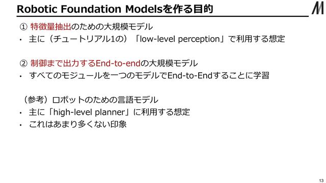 Robotic Foundation Modelsを作る⽬的
13
① 特徴量抽出のための⼤規模モデル
• 主に（チュートリアル1の）「low-level perception」で利⽤する想定
② 制御まで出⼒するEnd-to-endの⼤規模モデル
• すべてのモジュールを⼀つのモデルでEnd-to-Endすることに学習
（参考）ロボットのための⾔語モデル
• 主に「high-level planner」に利⽤する想定
• これはあまり多くない印象
