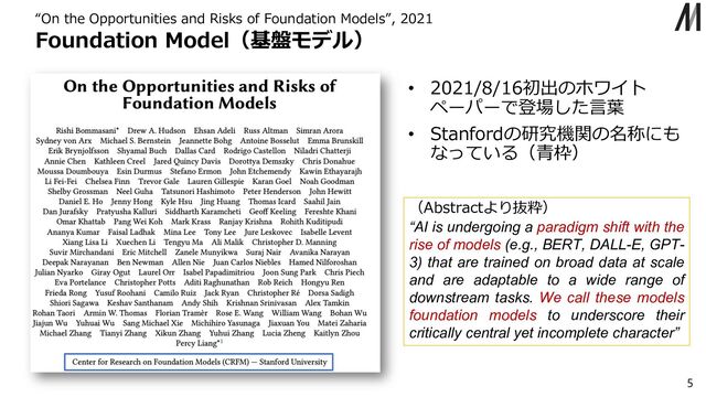 Foundation Model（基盤モデル）
“On the Opportunities and Risks of Foundation Models”, 2021
5
• 2021/8/16初出のホワイト
ペーパーで登場した⾔葉
• Stanfordの研究機関の名称にも
なっている（⻘枠）
（Abstractより抜粋）
“AI is undergoing a paradigm shift with the
rise of models (e.g., BERT, DALL-E, GPT-
3) that are trained on broad data at scale
and are adaptable to a wide range of
downstream tasks. We call these models
foundation models to underscore their
critically central yet incomplete character”
