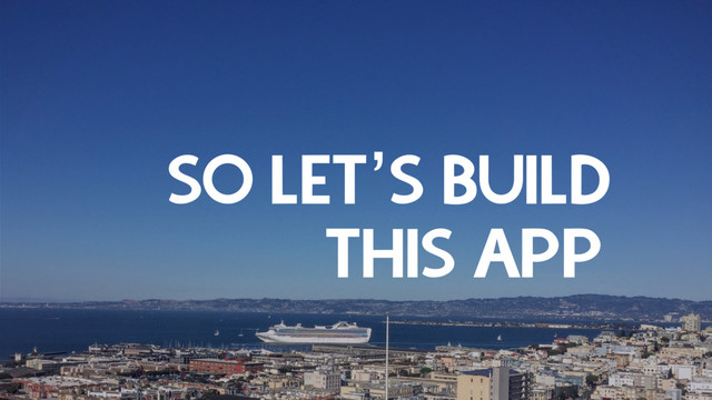 SO LET’S BUILD
THIS APP
