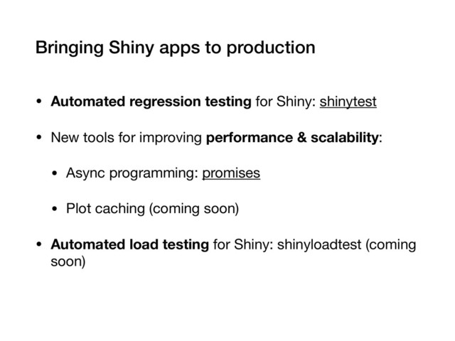 Bringing Shiny apps to production
• Automated regression testing for Shiny: shinytest

• New tools for improving performance & scalability:

• Async programming: promises

• Plot caching (coming soon)

• Automated load testing for Shiny: shinyloadtest (coming
soon)
