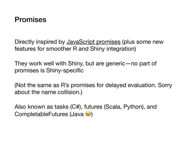Promises
Directly inspired by JavaScript promises (plus some new
features for smoother R and Shiny integration)

They work well with Shiny, but are generic—no part of
promises is Shiny-speciﬁc

(Not the same as R’s promises for delayed evaluation. Sorry
about the name collision.)

Also known as tasks (C#), futures (Scala, Python), and
CompletableFutures (Java )
