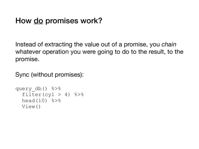 How do promises work?
Instead of extracting the value out of a promise, you chain
whatever operation you were going to do to the result, to the
promise.

Sync (without promises): 
query_db() %>% 
filter(cyl > 4) %>% 
head(10) %>% 
View()
