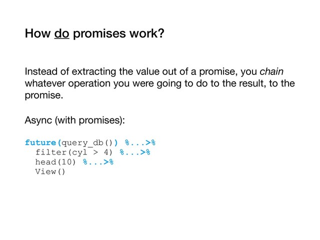 How do promises work?
Instead of extracting the value out of a promise, you chain
whatever operation you were going to do to the result, to the
promise.

Async (with promises): 
future(query_db()) %...>% 
filter(cyl > 4) %...>% 
head(10) %...>% 
View()
