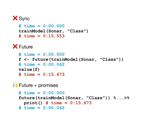 ❌ Sync

# time = 0:00.000
trainModel(Sonar, "Class")
# time = 0:15.553
❌ Future

# time = 0:00.000
f <- future(trainModel(Sonar, "Class"))
# time = 0:00.062
value(f)
# time = 0:15.673
 Future + promises

# time = 0:00.000
future(trainModel(Sonar, "Class")) %...>%
print() # time = 0:15.673
# time = 0:00.062
