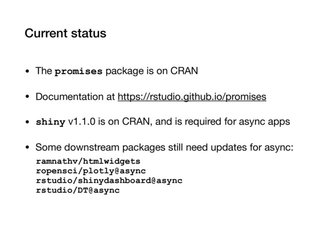 Current status
• The promises package is on CRAN

• Documentation at https://rstudio.github.io/promises

• shiny v1.1.0 is on CRAN, and is required for async apps

• Some downstream packages still need updates for async:

ramnathv/htmlwidgets 
ropensci/plotly@async 
rstudio/shinydashboard@async 
rstudio/DT@async

