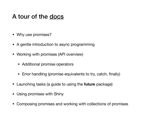 A tour of the docs
• Why use promises?

• A gentle introduction to async programming

• Working with promises (API overview)

• Additional promise operators

• Error handling (promise equivalents to try, catch, ﬁnally)

• Launching tasks (a guide to using the future package)

• Using promises with Shiny

• Composing promises and working with collections of promises
