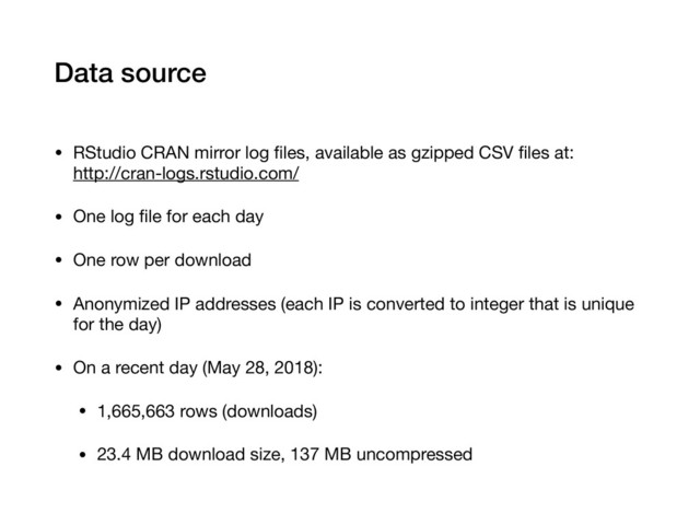 Data source
• RStudio CRAN mirror log ﬁles, available as gzipped CSV ﬁles at: 
http://cran-logs.rstudio.com/

• One log ﬁle for each day

• One row per download

• Anonymized IP addresses (each IP is converted to integer that is unique
for the day)

• On a recent day (May 28, 2018):

• 1,665,663 rows (downloads)

• 23.4 MB download size, 137 MB uncompressed
