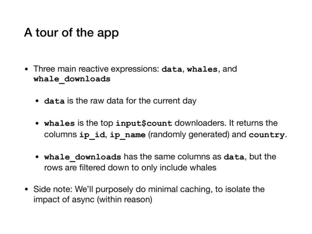 A tour of the app
• Three main reactive expressions: data, whales, and
whale_downloads

• data is the raw data for the current day

• whales is the top input$count downloaders. It returns the
columns ip_id, ip_name (randomly generated) and country.

• whale_downloads has the same columns as data, but the
rows are ﬁltered down to only include whales
• Side note: We’ll purposely do minimal caching, to isolate the
impact of async (within reason)
