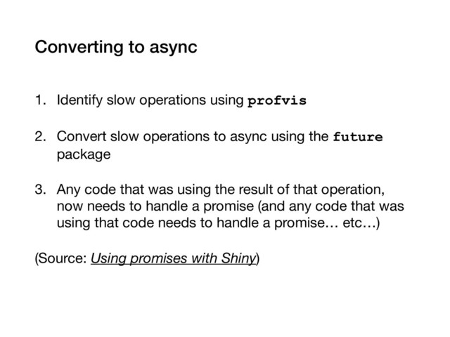 Converting to async
1. Identify slow operations using profvis

2. Convert slow operations to async using the future
package

3. Any code that was using the result of that operation,
now needs to handle a promise (and any code that was
using that code needs to handle a promise… etc…)

(Source: Using promises with Shiny)
