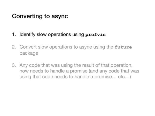Converting to async
1. Identify slow operations using profvis

2. Convert slow operations to async using the future
package

3. Any code that was using the result of that operation,
now needs to handle a promise (and any code that was
using that code needs to handle a promise… etc…)
