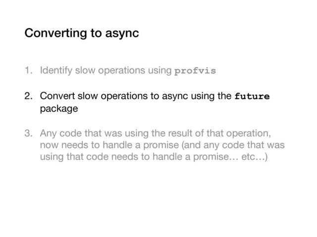 Converting to async
1. Identify slow operations using profvis

2. Convert slow operations to async using the future
package

3. Any code that was using the result of that operation,
now needs to handle a promise (and any code that was
using that code needs to handle a promise… etc…)
