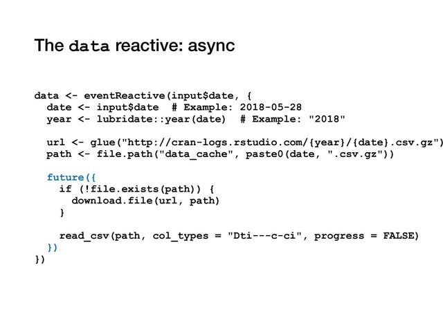 The data reactive: async
data <- eventReactive(input$date, {
date <- input$date # Example: 2018-05-28
year <- lubridate::year(date) # Example: "2018"
url <- glue("http://cran-logs.rstudio.com/{year}/{date}.csv.gz")
path <- file.path("data_cache", paste0(date, ".csv.gz"))
future({
if (!file.exists(path)) {
download.file(url, path)
}
read_csv(path, col_types = "Dti---c-ci", progress = FALSE)
})
})
