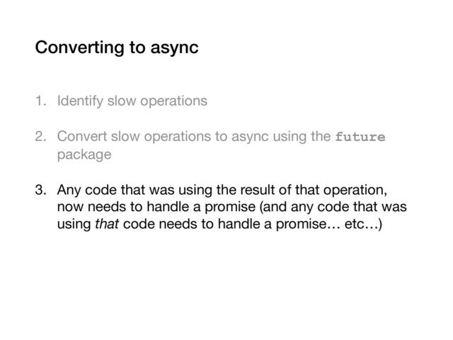 Converting to async
1. Identify slow operations

2. Convert slow operations to async using the future
package

3. Any code that was using the result of that operation,
now needs to handle a promise (and any code that was
using that code needs to handle a promise… etc…)
