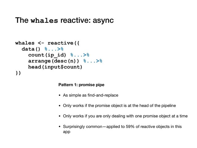 The whales reactive: async
Pattern 1: promise pipe
• As simple as ﬁnd-and-replace

• Only works if the promise object is at the head of the pipeline

• Only works if you are only dealing with one promise object at a time

• Surprisingly common—applied to 59% of reactive objects in this
app
whales <- reactive({
data() %...>%
count(ip_id) %...>%
arrange(desc(n)) %...>%
head(input$count)
})
