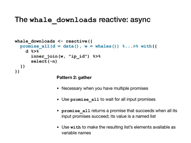 The whale_downloads reactive: async
whale_downloads <- reactive({
promise_all(d = data(), w = whales()) %...>% with({
d %>%
inner_join(w, "ip_id") %>%
select(-n)
})
})
Pattern 2: gather
• Necessary when you have multiple promises

• Use promise_all to wait for all input promises

• promise_all returns a promise that succeeds when all its
input promises succeed; its value is a named list

• Use with to make the resulting list’s elements available as
variable names
