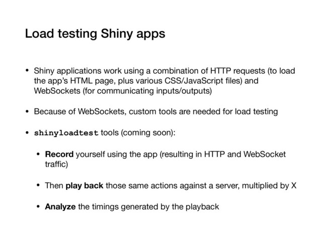 Load testing Shiny apps
• Shiny applications work using a combination of HTTP requests (to load
the app’s HTML page, plus various CSS/JavaScript ﬁles) and
WebSockets (for communicating inputs/outputs)

• Because of WebSockets, custom tools are needed for load testing

• shinyloadtest tools (coming soon):

• Record yourself using the app (resulting in HTTP and WebSocket
traﬃc)

• Then play back those same actions against a server, multiplied by X

• Analyze the timings generated by the playback
