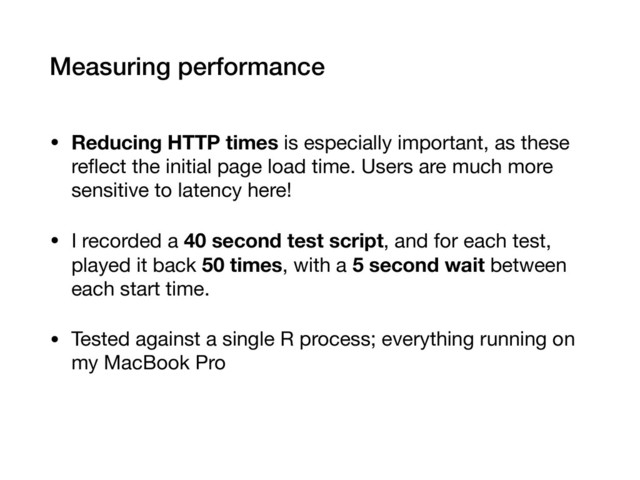 Measuring performance
• Reducing HTTP times is especially important, as these
reﬂect the initial page load time. Users are much more
sensitive to latency here!

• I recorded a 40 second test script, and for each test,
played it back 50 times, with a 5 second wait between
each start time.

• Tested against a single R process; everything running on
my MacBook Pro
