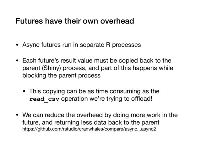 Futures have their own overhead
• Async futures run in separate R processes

• Each future’s result value must be copied back to the
parent (Shiny) process, and part of this happens while
blocking the parent process

• This copying can be as time consuming as the
read_csv operation we’re trying to oﬄoad!

• We can reduce the overhead by doing more work in the
future, and returning less data back to the parent 
https://github.com/rstudio/cranwhales/compare/async...async2
